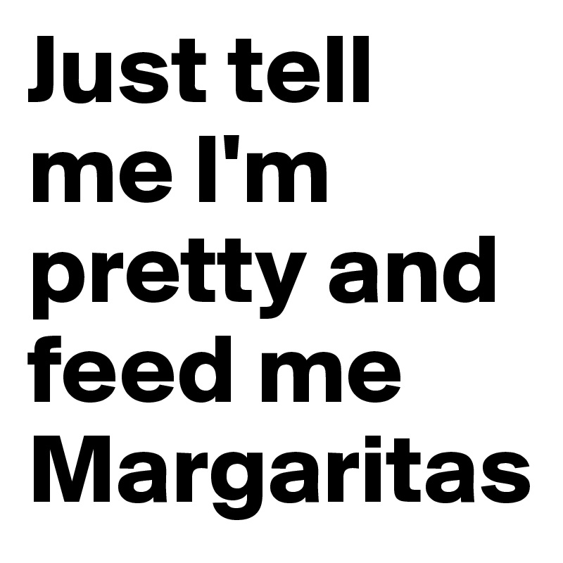 Just tell me I'm pretty and feed me Margaritas