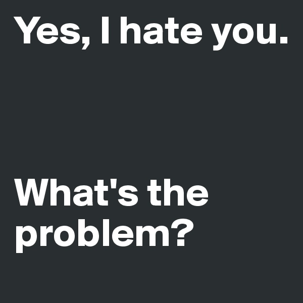 Yes, I hate you. 



What's the problem?