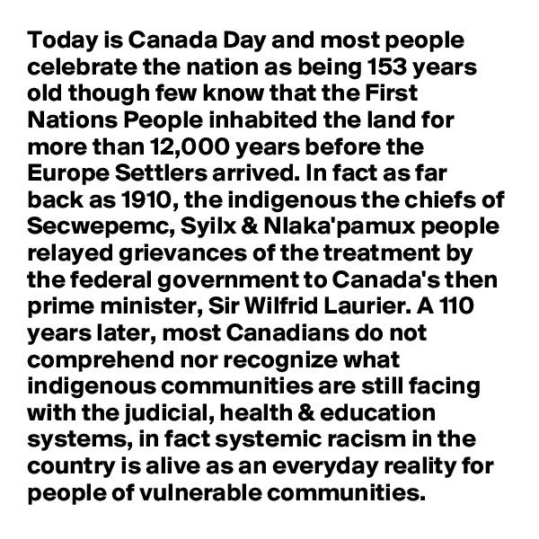 Today is Canada Day and most people celebrate the nation as being 153 years old though few know that the First Nations People inhabited the land for more than 12,000 years before the Europe Settlers arrived. In fact as far back as 1910, the indigenous the chiefs of Secwepemc, Syilx & Nlaka'pamux people relayed grievances of the treatment by the federal government to Canada's then prime minister, Sir Wilfrid Laurier. A 110 years later, most Canadians do not comprehend nor recognize what indigenous communities are still facing with the judicial, health & education systems, in fact systemic racism in the country is alive as an everyday reality for people of vulnerable communities.