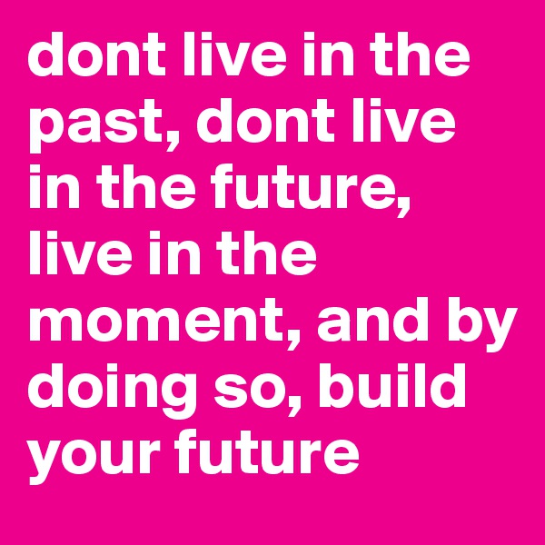 dont live in the past, dont live in the future, live in the moment, and by doing so, build your future