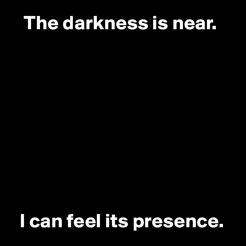    The darkness is near.








 
  I can feel its presence.