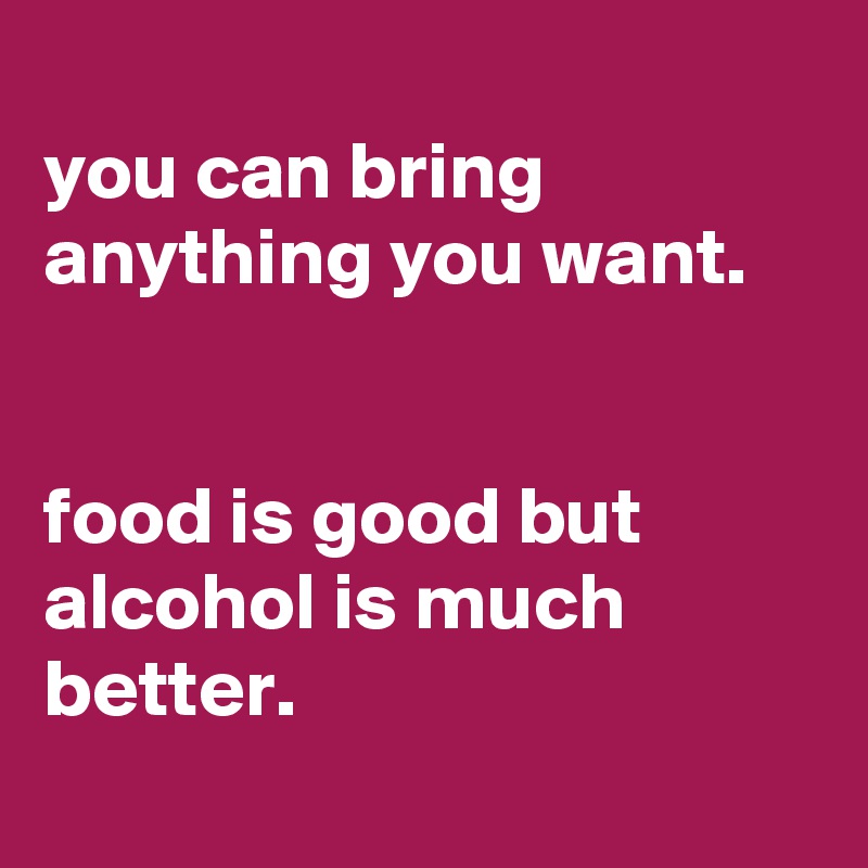 
you can bring anything you want.


food is good but alcohol is much better.
