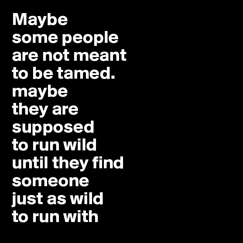 Maybe 
some people 
are not meant 
to be tamed. 
maybe 
they are 
supposed 
to run wild 
until they find 
someone 
just as wild 
to run with