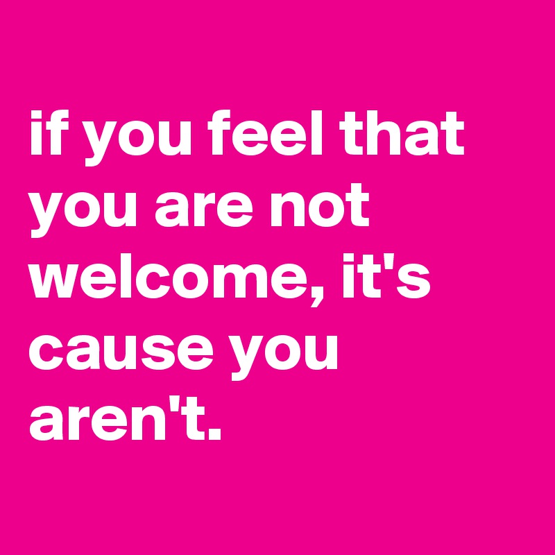 
if you feel that you are not welcome, it's cause you aren't.
