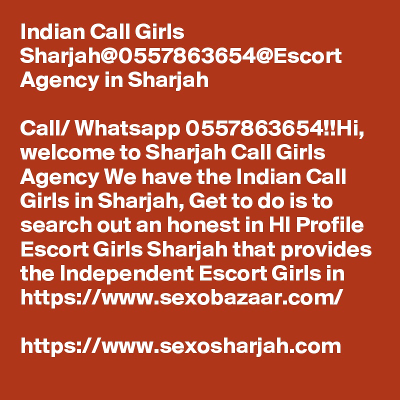 Indian Call Girls Sharjah@0557863654@Escort Agency in Sharjah

Call/ Whatsapp 0557863654!!Hi, welcome to Sharjah Call Girls Agency We have the Indian Call Girls in Sharjah, Get to do is to search out an honest in HI Profile Escort Girls Sharjah that provides the Independent Escort Girls in 
https://www.sexobazaar.com/ 

https://www.sexosharjah.com   
