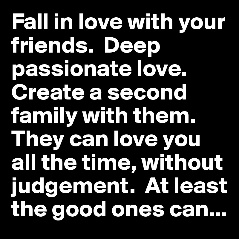 Fall in love with your friends.  Deep passionate love.  Create a second family with them.  They can love you all the time, without judgement.  At least the good ones can... 