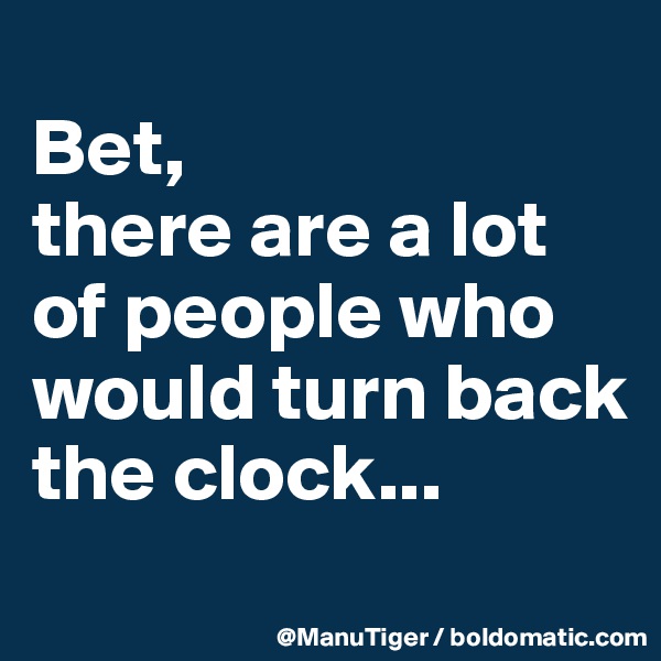 
Bet, 
there are a lot of people who would turn back the clock...
