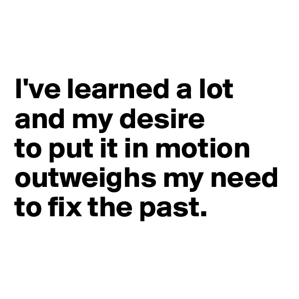

I've learned a lot and my desire 
to put it in motion outweighs my need to fix the past.

