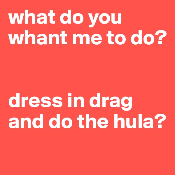 what do you whant me to do? 


dress in drag and do the hula? 