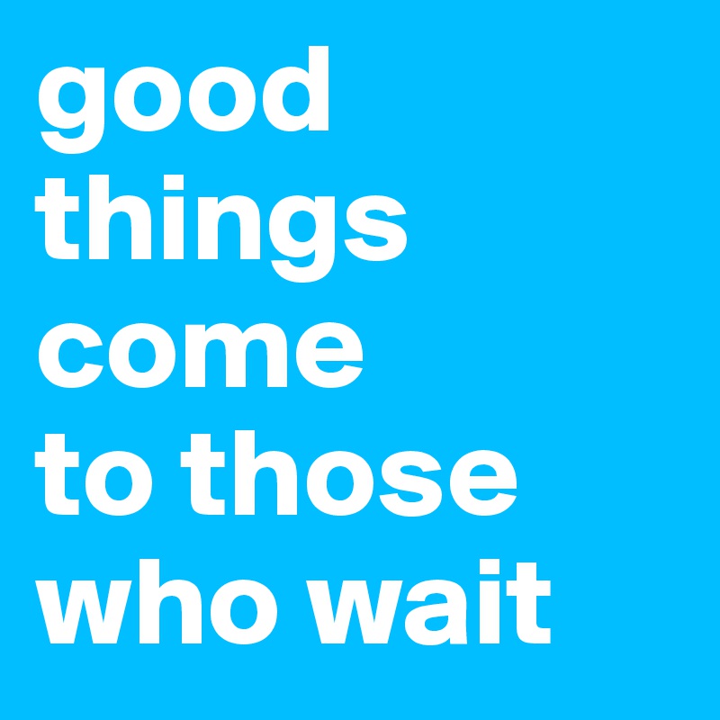 good things 
come 
to those 
who wait