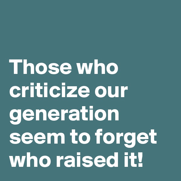 

Those who criticize our generation seem to forget who raised it!