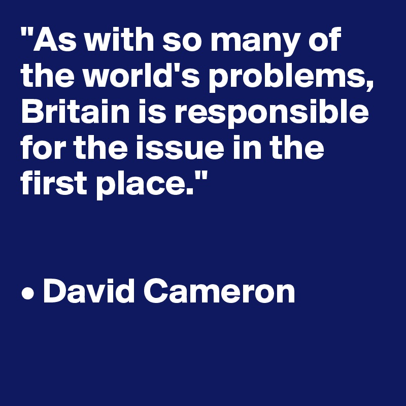 "As with so many of the world's problems, Britain is responsible for the issue in the first place."


• David Cameron
   
   