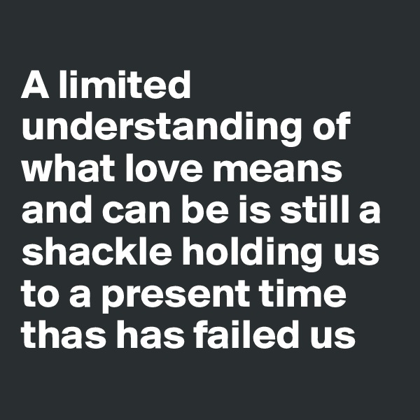 
A limited understanding of what love means and can be is still a shackle holding us to a present time thas has failed us

