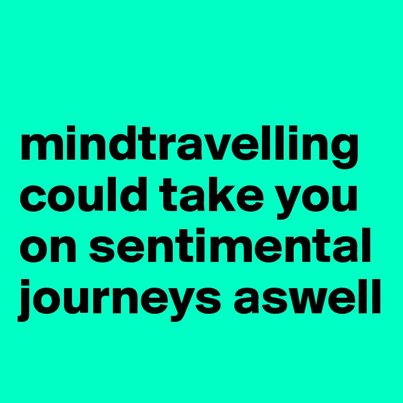 

mindtravelling
could take you on sentimental journeys aswell
