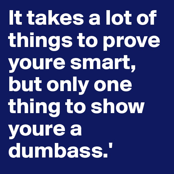 It takes a lot of things to prove youre smart, but only one thing to show  youre a dumbass.' 