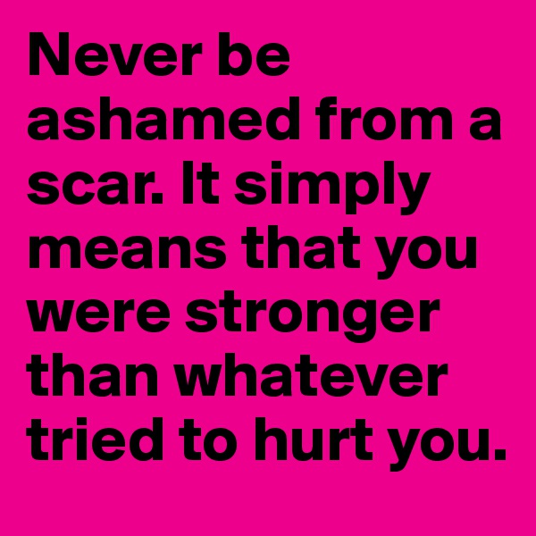 Never be ashamed from a scar. It simply
means that you were stronger than whatever tried to hurt you.