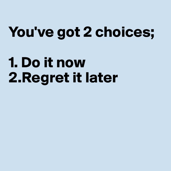 
You've got 2 choices;

1. Do it now
2.Regret it later




