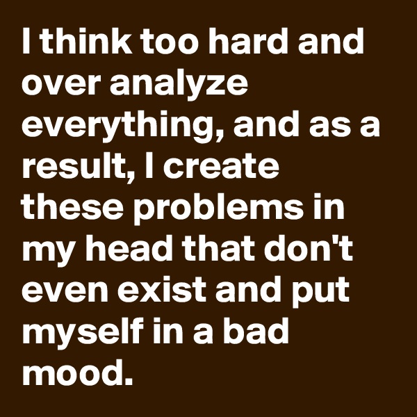 I think too hard and over analyze everything, and as a result, I create these problems in my head that don't even exist and put myself in a bad mood.