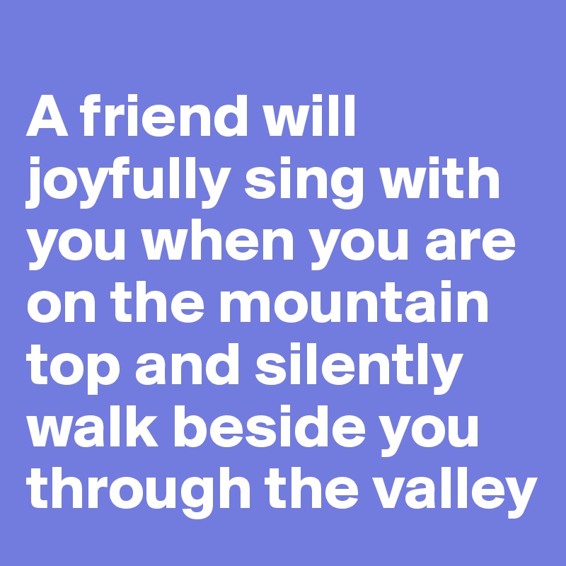 
A friend will joyfully sing with you when you are on the mountain top and silently walk beside you through the valley
