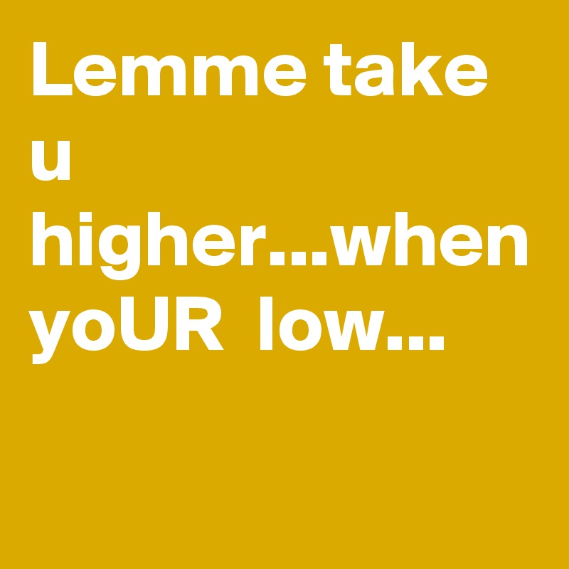Lemme take u higher...when yoUR  low...   