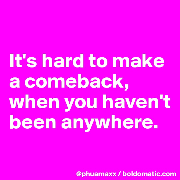 

It's hard to make a comeback,
when you haven't been anywhere.
