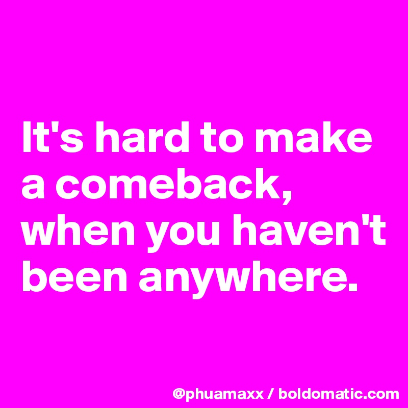 

It's hard to make a comeback,
when you haven't been anywhere.
