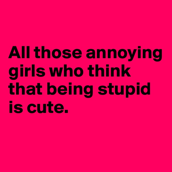 

All those annoying girls who think that being stupid is cute. 

