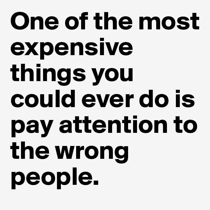 One of the most expensive things you could ever do is pay attention to the wrong people.