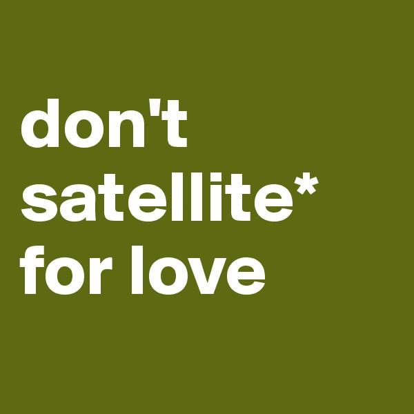 
don't
satellite* for love
