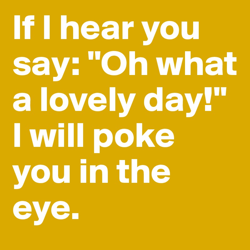 If I hear you say: "Oh what a lovely day!" 
I will poke you in the eye.