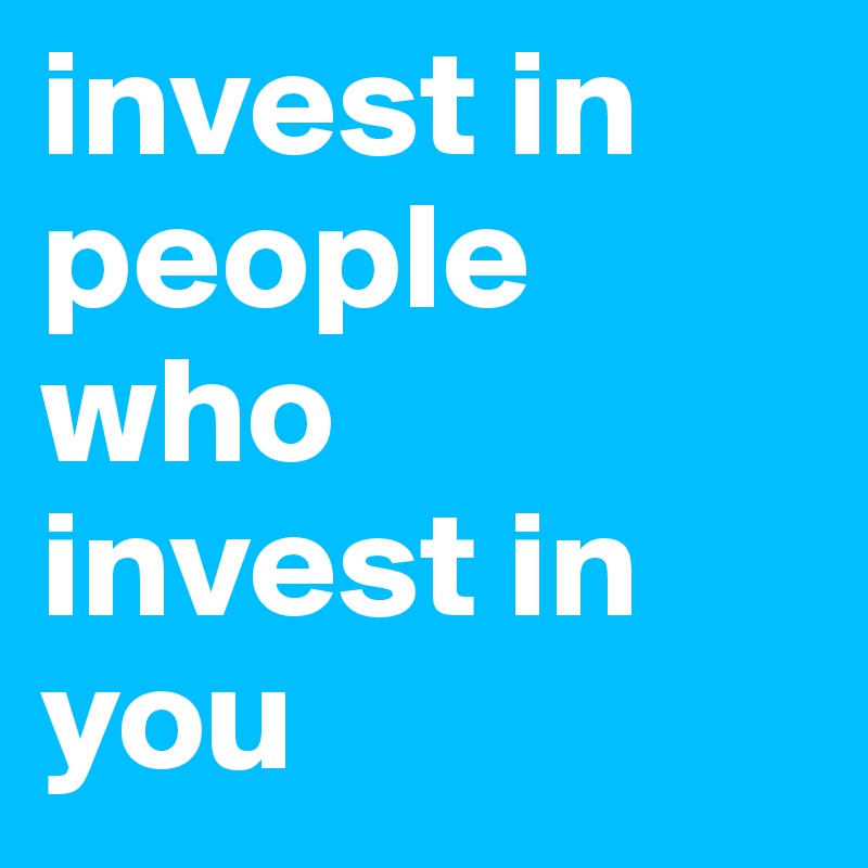 invest in people who 
invest in 
you