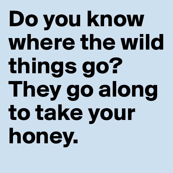 Do you know where the wild things go?
They go along to take your honey.