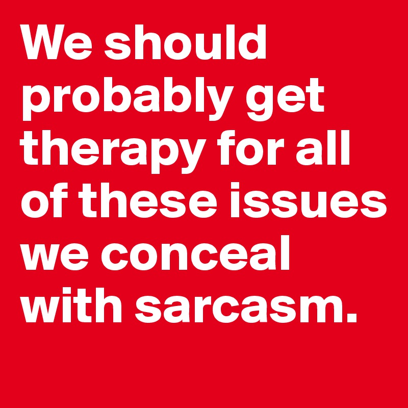 We should probably get therapy for all of these issues we conceal with sarcasm. 