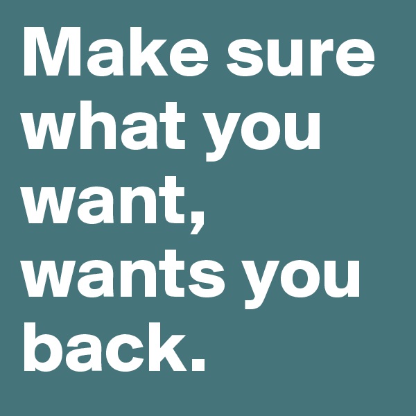 Make sure what you want, wants you back.
