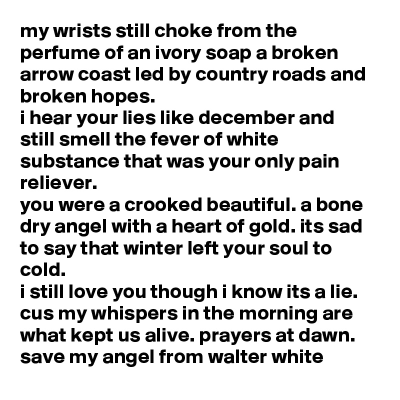 my wrists still choke from the perfume of an ivory soap a broken arrow coast led by country roads and broken hopes.
i hear your lies like december and still smell the fever of white substance that was your only pain reliever.
you were a crooked beautiful. a bone dry angel with a heart of gold. its sad to say that winter left your soul to cold.
i still love you though i know its a lie. cus my whispers in the morning are what kept us alive. prayers at dawn. save my angel from walter white