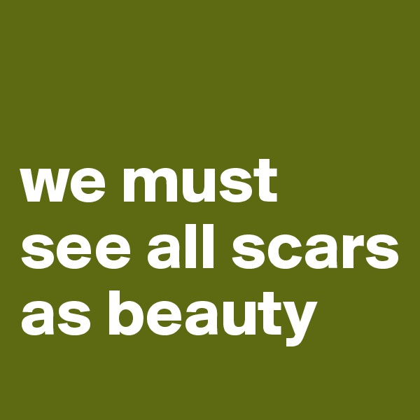 

we must see all scars as beauty