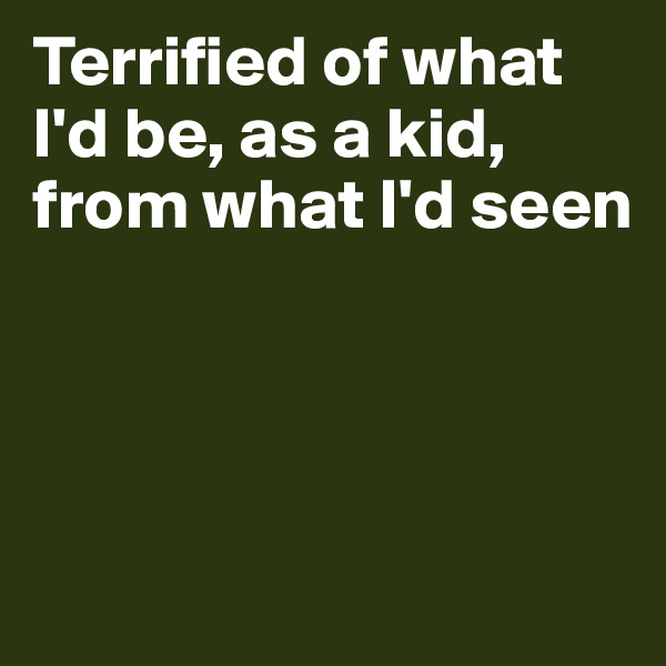 Terrified of what I'd be, as a kid, from what I'd seen




