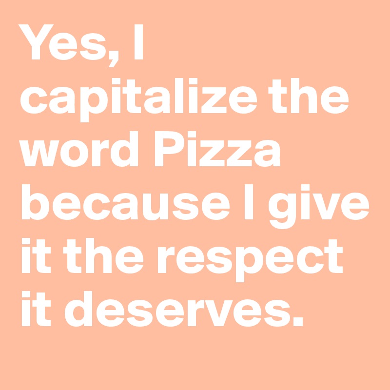 Yes, I capitalize the word Pizza because I give it the respect it deserves.