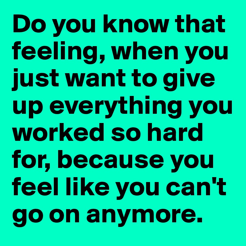 Do you know that feeling, when you just want to give up everything you worked so hard for, because you feel like you can't go on anymore.