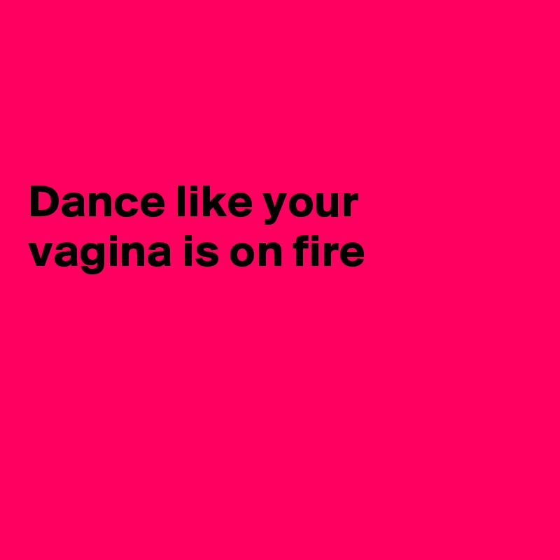 


Dance like your
vagina is on fire




