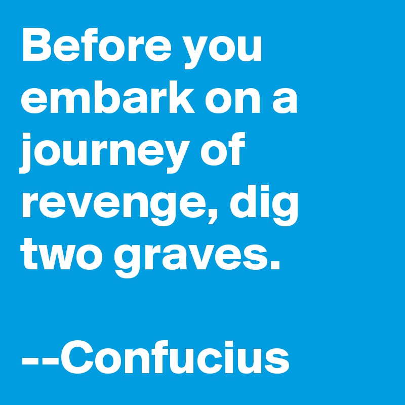 Before you embark on a journey of revenge, dig two graves. 

--Confucius