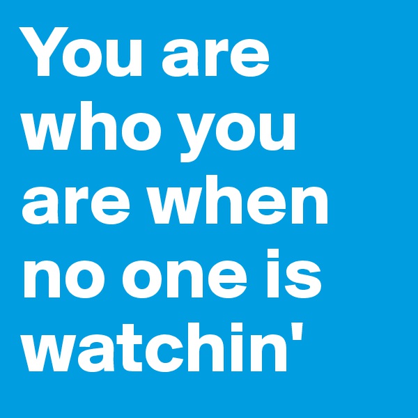 You are who you are when no one is watchin'