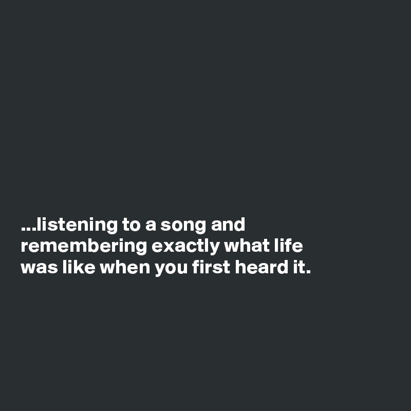 








...listening to a song and
remembering exactly what life
was like when you first heard it.




