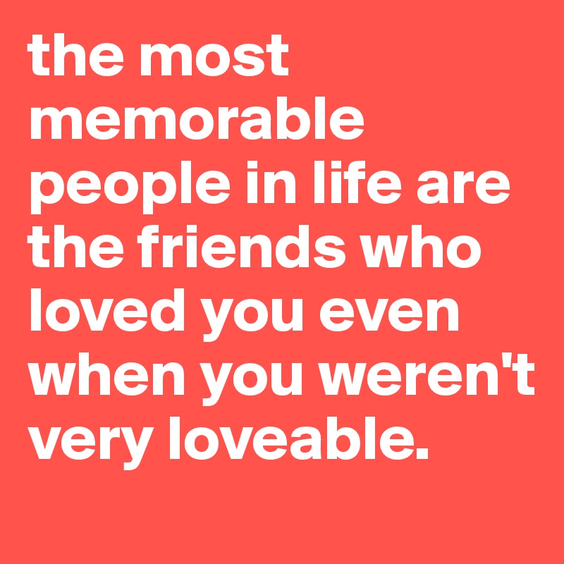 the most memorable people in life are the friends who loved you even when you weren't very loveable.