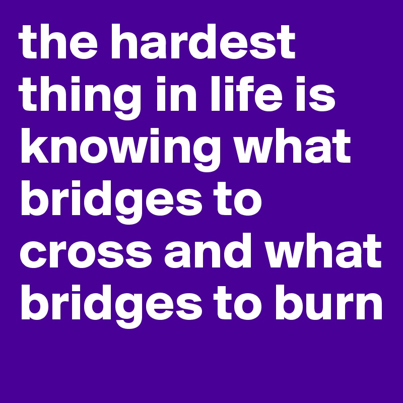 the hardest thing in life is knowing what bridges to cross and what bridges to burn