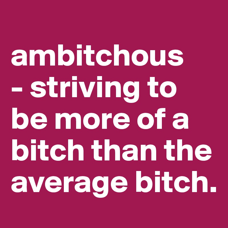 
ambitchous
- striving to be more of a bitch than the average bitch.