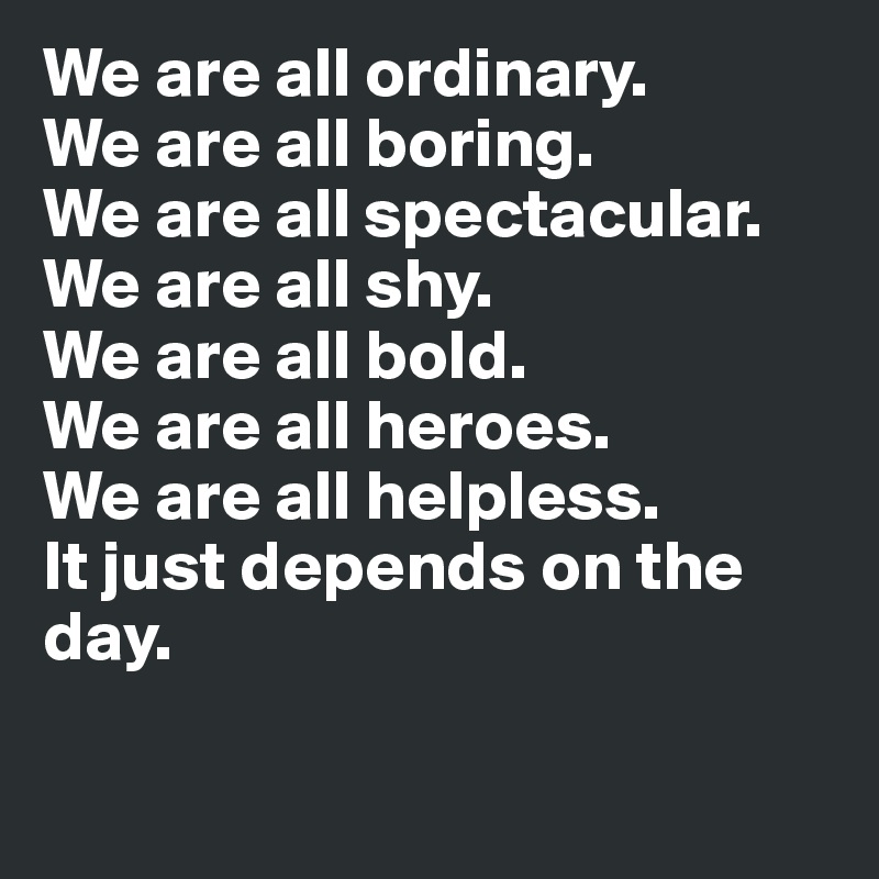 We are all ordinary. 
We are all boring. 
We are all spectacular. We are all shy. 
We are all bold. 
We are all heroes. 
We are all helpless. 
It just depends on the day. 

