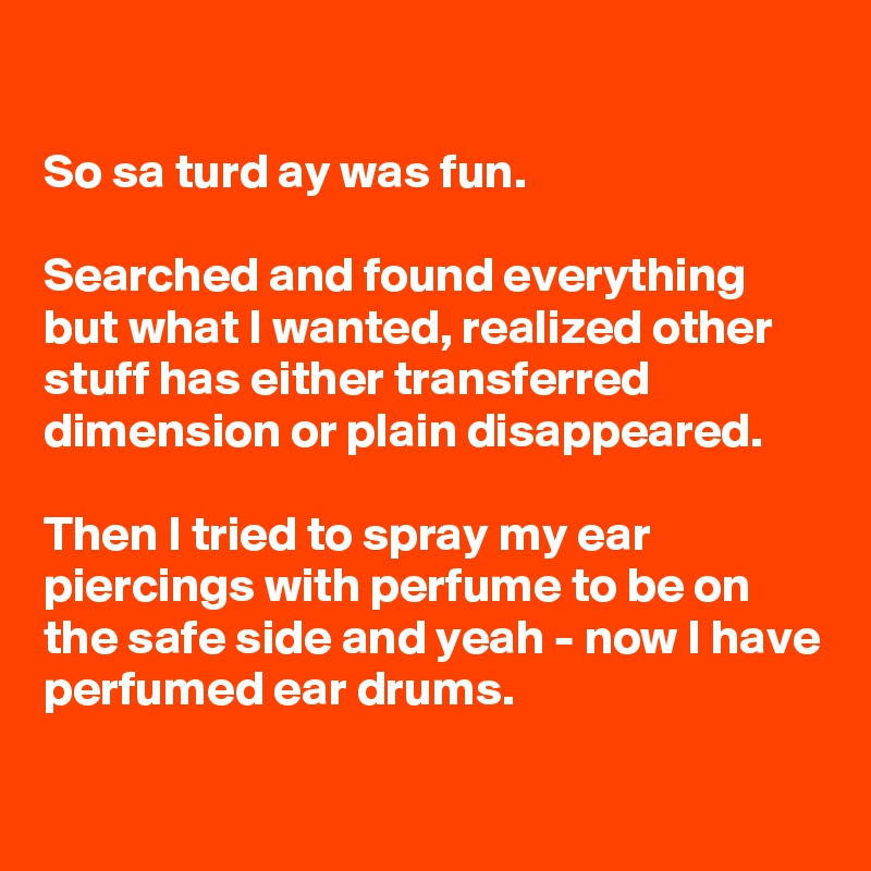 

So sa turd ay was fun.

Searched and found everything but what I wanted, realized other stuff has either transferred dimension or plain disappeared. 

Then I tried to spray my ear piercings with perfume to be on the safe side and yeah - now I have perfumed ear drums.


