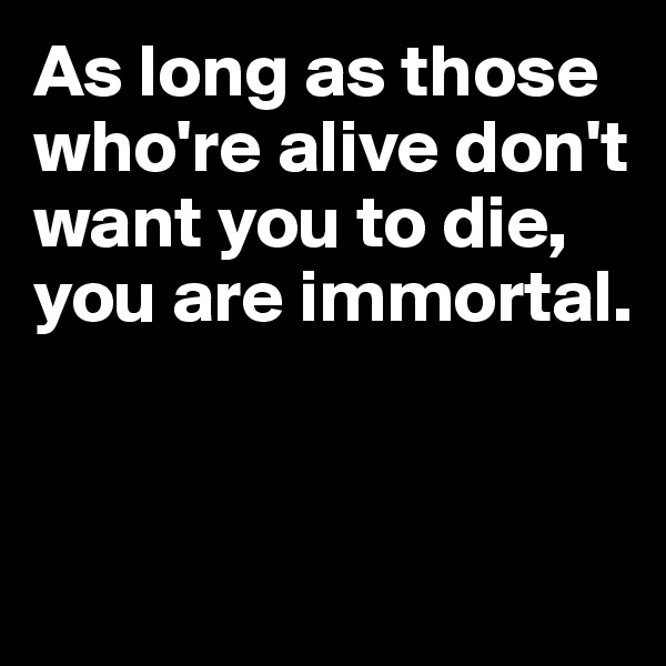 As long as those 
who're alive don't 
want you to die, you are immortal. 


