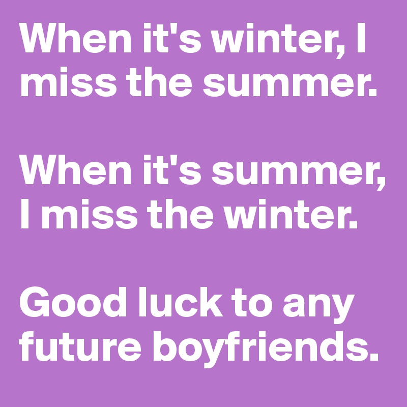 When it's winter, I miss the summer. 

When it's summer, I miss the winter. 

Good luck to any future boyfriends. 